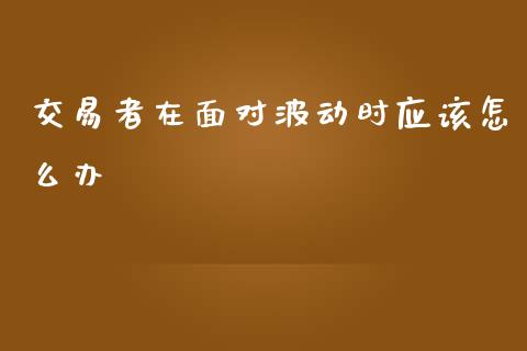 交易者在面对波动时应该怎么办_https://www.apanben.com_股票怎么玩_第1张