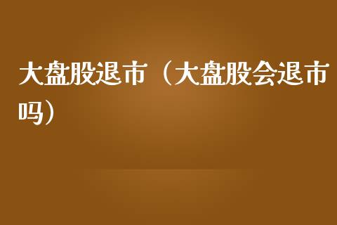 大盘股退市（大盘股会退市吗）_https://www.apanben.com_国际期货_第1张
