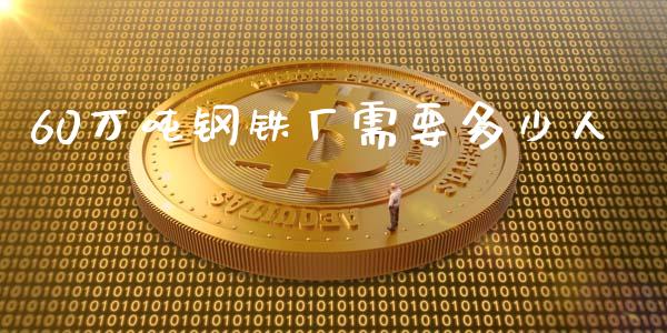 60万吨钢铁厂需要多少人_https://www.apanben.com_国际期货_第1张
