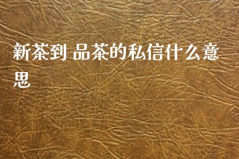 新茶到 品茶的私信什么意思_https://www.apanben.com_国际期货_第1张