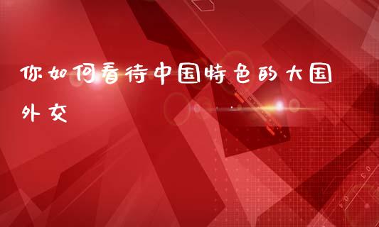 你如何看待中国特色的大国外交_https://www.apanben.com_股市指导_第1张