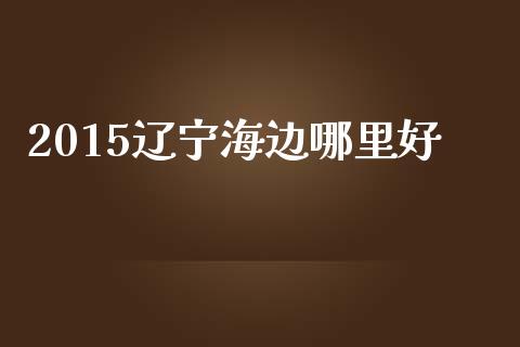 2015辽宁海边哪里好_https://www.apanben.com_期货学院_第1张
