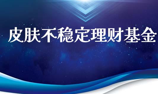皮肤不稳定理财基金_https://www.apanben.com_国际财经_第1张
