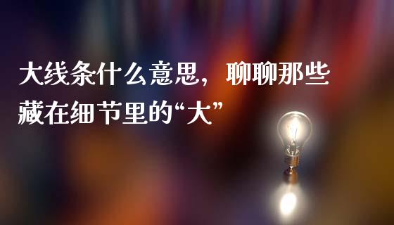 大线条什么意思，聊聊那些藏在细节里的“大”_https://www.apanben.com_财经资讯_第1张