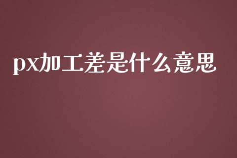 px加工差是什么意思_https://www.apanben.com_国际财经_第1张