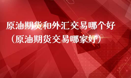 原油期货和外汇交易哪个好（原油期货交易哪家好）_https://www.apanben.com_期货学院_第1张