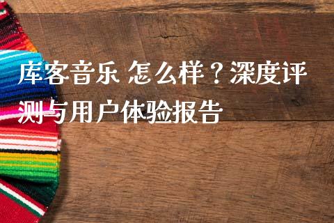 库客音乐 怎么样？深度评测与用户体验报告_https://www.apanben.com_国际财经_第1张