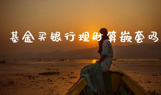 基金买银行理财算嵌套吗_https://www.apanben.com_国际财经_第1张