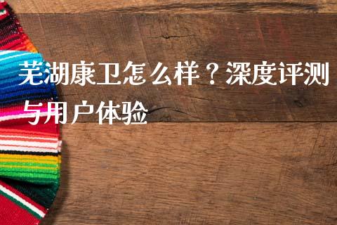 芜湖康卫怎么样？深度评测与用户体验_https://www.apanben.com_期货学院_第1张