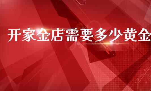 开家金店需要多少黄金_https://www.apanben.com_国际期货_第1张