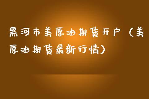 黑河市美原油期货开户（美原油期货最新行情）_https://www.apanben.com_国际期货_第1张