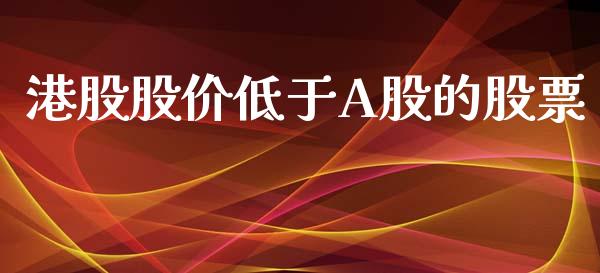 港股股价低于A股的股票_https://www.apanben.com_财经资讯_第1张