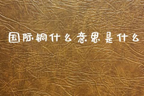 国际铜什么意思是什么_https://www.apanben.com_财经资讯_第1张
