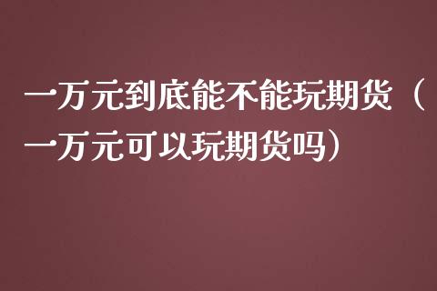 一万元到底能不能玩期货（一万元可以玩期货吗）_https://www.apanben.com_国际财经_第1张