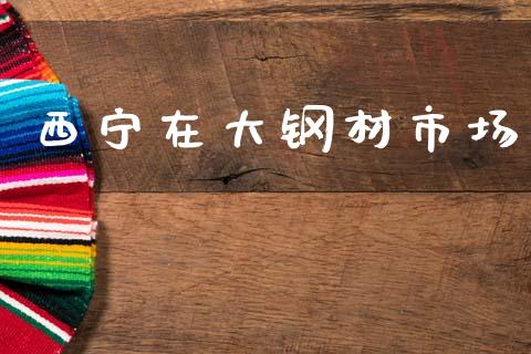 西宁在大钢材市场_https://www.apanben.com_股市分析_第1张