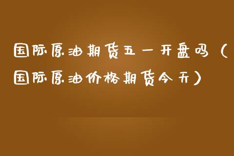 国际原油期货五一开盘吗（国际原油价格期货今天）_https://www.apanben.com_期货学院_第1张