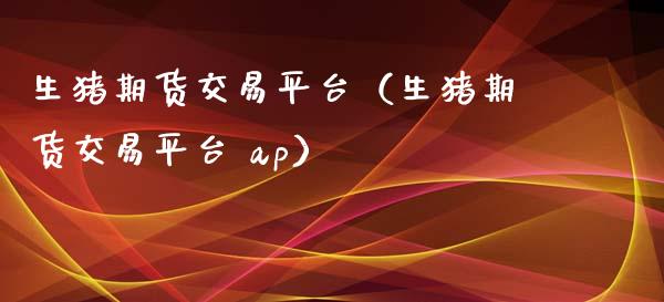 生猪期货交易平台（生猪期货交易平台 ap）_https://www.apanben.com_国际期货_第1张