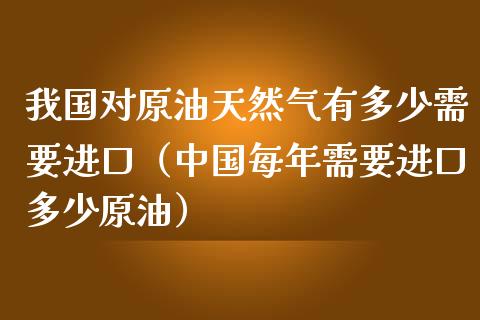 我国对原油天然气有多少需要进口（中国每年需要进口多少原油）_https://www.apanben.com_期货学院_第1张