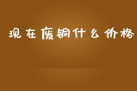 现在废铜什么价格_https://www.apanben.com_国际期货_第1张