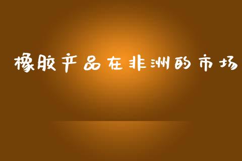 橡胶产品在非洲的市场_https://www.apanben.com_股市分析_第1张