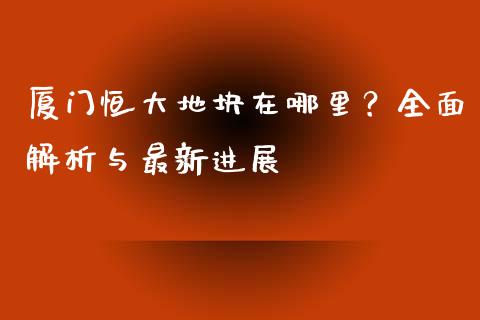 厦门恒大地块在哪里？全面解析与最新进展_https://www.apanben.com_国际财经_第1张