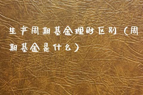 生产周期基金理财区别（周期基金是什么）_https://www.apanben.com_国际财经_第1张