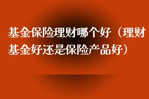 基金保险理财哪个好（理财基金好还是保险产品好）_https://www.apanben.com_财经资讯_第1张